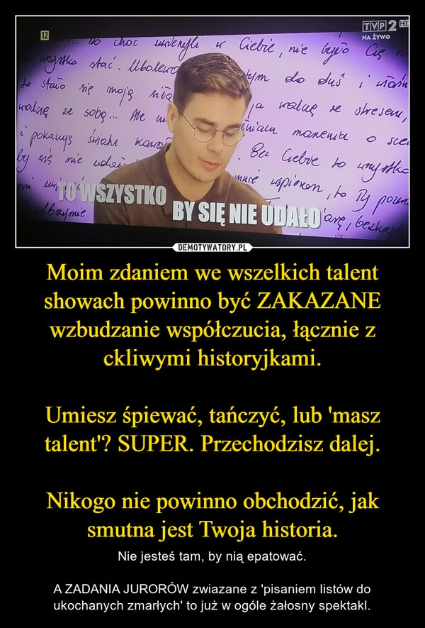 
    Moim zdaniem we wszelkich talent showach powinno być ZAKAZANE wzbudzanie współczucia, łącznie z ckliwymi historyjkami.

Umiesz śpiewać, tańczyć, lub 'masz talent'? SUPER. Przechodzisz dalej.

Nikogo nie powinno obchodzić, jak smutna jest Twoja historia.