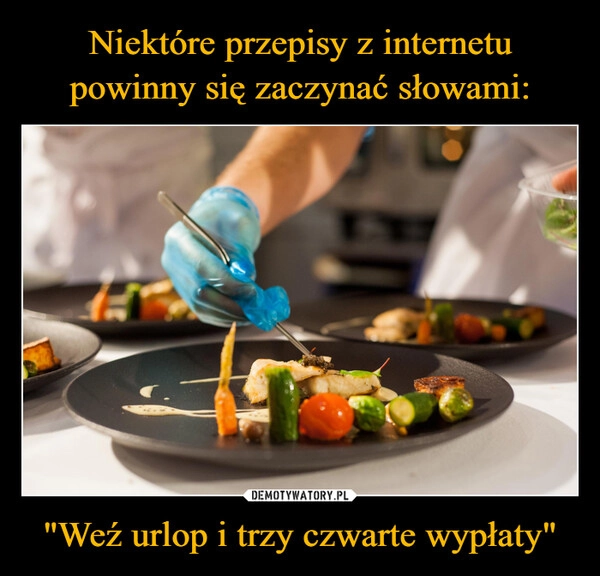 
    Niektóre przepisy z internetu powinny się zaczynać słowami: "Weź urlop i trzy czwarte wypłaty"