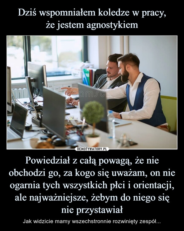 
    Dziś wspomniałem koledze w pracy,
że jestem agnostykiem Powiedział z całą powagą, że nie obchodzi go, za kogo się uważam, on nie ogarnia tych wszystkich płci i orientacji, ale najważniejsze, żebym do niego się nie przystawiał