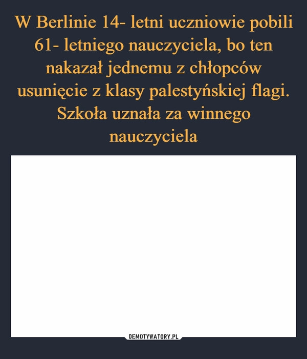 
    W Berlinie 14- letni uczniowie pobili 61- letniego nauczyciela, bo ten nakazał jednemu z chłopców usunięcie z klasy palestyńskiej flagi. Szkoła uznała za winnego nauczyciela