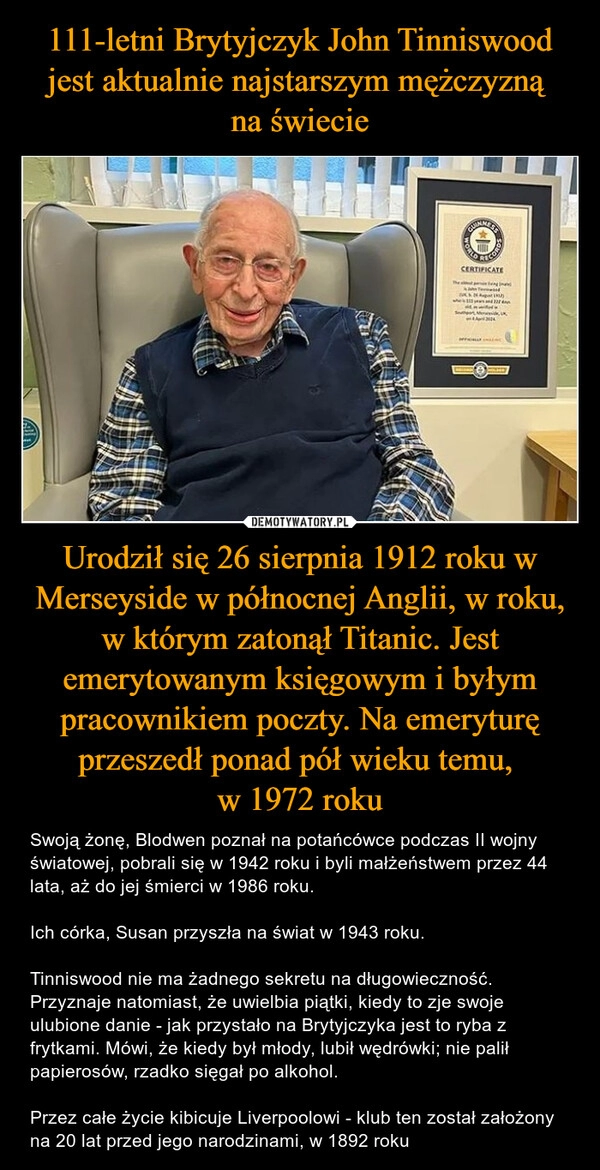 
    111-letni Brytyjczyk John Tinniswood jest aktualnie najstarszym mężczyzną 
na świecie Urodził się 26 sierpnia 1912 roku w Merseyside w północnej Anglii, w roku, w którym zatonął Titanic. Jest emerytowanym księgowym i byłym pracownikiem poczty. Na emeryturę przeszedł ponad pół wieku temu, 
w 1972 roku