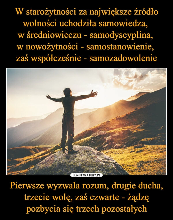 
    W starożytności za największe źródło wolności uchodziła samowiedza, 
w średniowieczu - samodyscyplina, 
w nowożytności - samostanowienie, 
zaś współcześnie - samozadowolenie Pierwsze wyzwala rozum, drugie ducha, trzecie wolę, zaś czwarte - żądzę pozbycia się trzech pozostałych