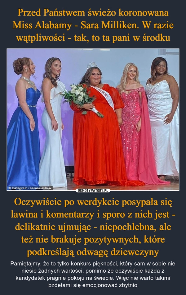 
    Przed Państwem świeżo koronowana Miss Alabamy - Sara Milliken. W razie wątpliwości - tak, to ta pani w środku Oczywiście po werdykcie posypała się lawina i komentarzy i sporo z nich jest - delikatnie ujmując - niepochlebna, ale też nie brakuje pozytywnych, które podkreślają odwagę dziewczyny