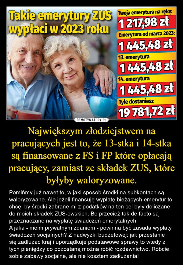 
    Największym złodziejstwem na pracujących jest to, że 13-stka i 14-stka są finansowane z FS i FP które opłacają pracujący, zamiast ze składek ZUS, które byłyby waloryzowane. 