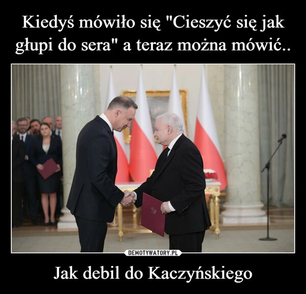 
    Kiedyś mówiło się "Cieszyć się jak głupi do sera" a teraz można mówić.. Jak debil do Kaczyńskiego