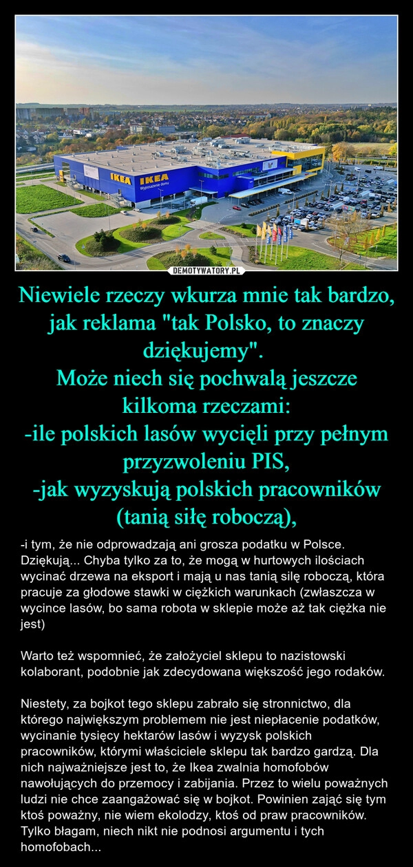 
    Niewiele rzeczy wkurza mnie tak bardzo, jak reklama "tak Polsko, to znaczy dziękujemy". 
Może niech się pochwalą jeszcze kilkoma rzeczami:
-ile polskich lasów wycięli przy pełnym przyzwoleniu PIS,
-jak wyzyskują polskich pracowników (tanią siłę roboczą),