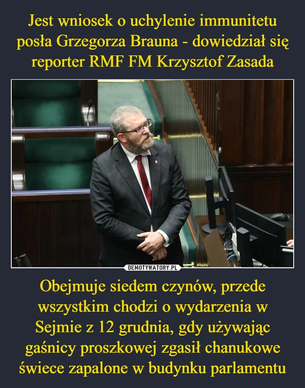 
    Jest wniosek o uchylenie immunitetu posła Grzegorza Brauna - dowiedział się reporter RMF FM Krzysztof Zasada Obejmuje siedem czynów, przede wszystkim chodzi o wydarzenia w Sejmie z 12 grudnia, gdy używając gaśnicy proszkowej zgasił chanukowe świece zapalone w budynku parlamentu