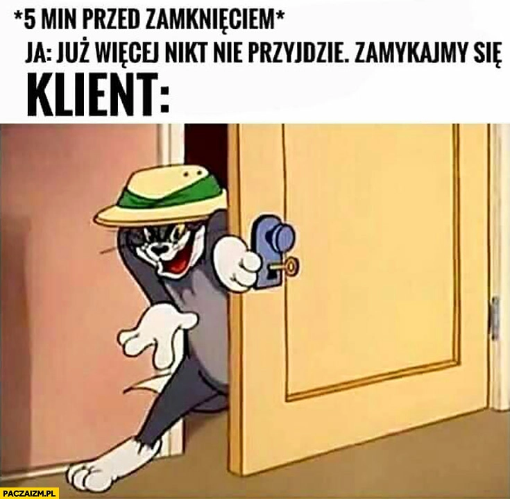 
    5 minut przed zamknięciem. Ja: już więcej nikt nie przyjdzie zamykajmy się. Klient wchodzi przez drzwi Tom i Jerry