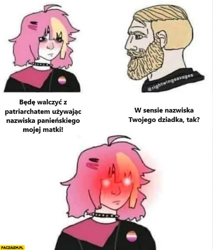 
    Alternatywka będę walczyć z patriarchatem używając nazwiska panieńskiego mojej matki, w sensie nazwiska twojego dziadka? Triggered