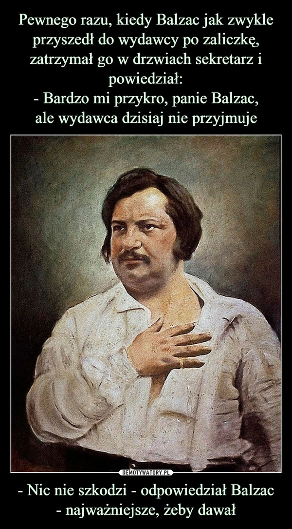 
    Pewnego razu, kiedy Balzac jak zwykle przyszedł do wydawcy po zaliczkę, zatrzymał go w drzwiach sekretarz i powiedział:
- Bardzo mi przykro, panie Balzac,
ale wydawca dzisiaj nie przyjmuje - Nic nie szkodzi - odpowiedział Balzac
- najważniejsze, żeby dawał