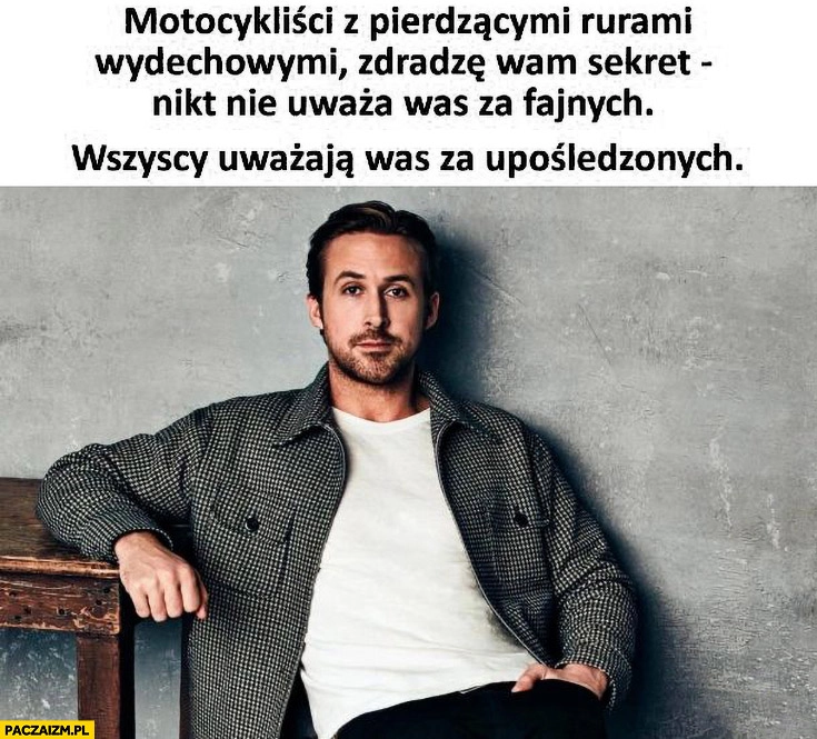 
    Motocykliści z pierdzącymi rurami, wydechowymi zdradzę wam sekret: nikt nie uważa was za fajnych wszyscy za upośledzonych