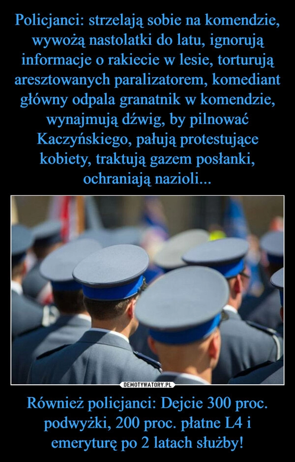 
    Policjanci: strzelają sobie na komendzie, wywożą nastolatki do latu, ignorują informacje o rakiecie w lesie, torturują aresztowanych paralizatorem, komediant główny odpala granatnik w komendzie, wynajmują dźwig, by pilnować Kaczyńskiego, pałują protestujące kobiety, traktują gazem posłanki, ochraniają nazioli... Również policjanci: Dejcie 300 proc. podwyżki, 200 proc. płatne L4 i emeryturę po 2 latach służby!