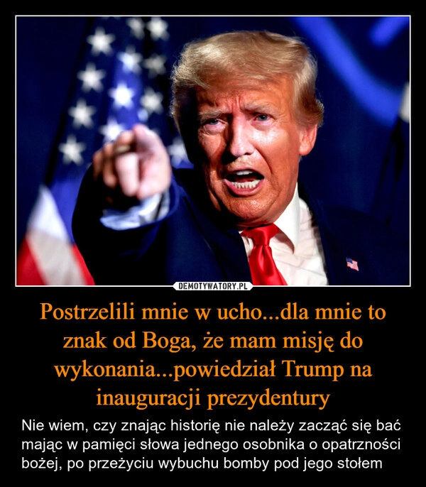 
    Postrzelili mnie w ucho...dla mnie to znak od Boga, że mam misję do wykonania...powiedział Trump na inauguracji prezydentury