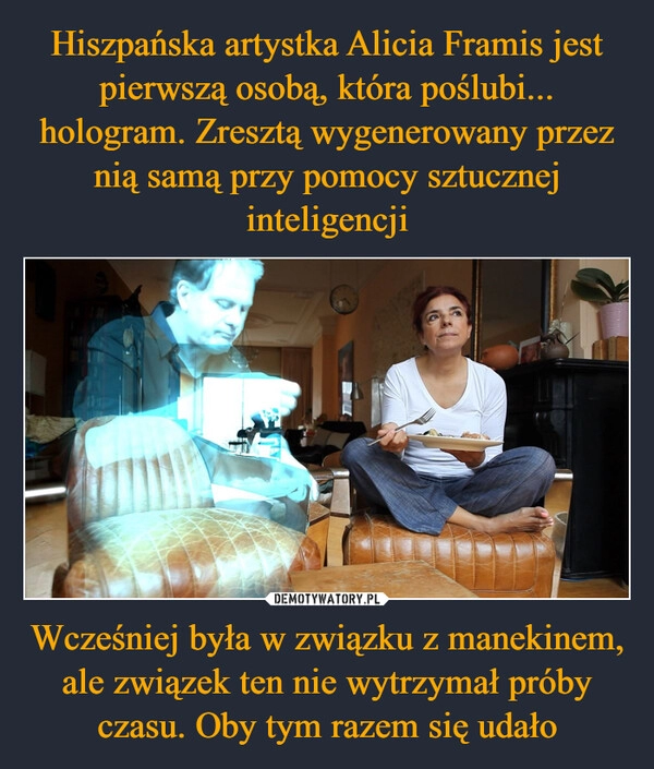 
    Hiszpańska artystka Alicia Framis jest pierwszą osobą, która poślubi... hologram. Zresztą wygenerowany przez nią samą przy pomocy sztucznej inteligencji Wcześniej była w związku z manekinem, ale związek ten nie wytrzymał próby czasu. Oby tym razem się udało