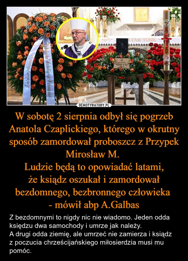
    W sobotę 2 sierpnia odbył się pogrzeb Anatola Czaplickiego, którego w okrutny sposób zamordował proboszcz z Przypek Mirosław M. 
Ludzie będą to opowiadać latami, że ksiądz oszukał i zamordował bezdomnego, bezbronnego człowieka 
- mówił abp A.Galbas