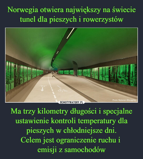 
    Norwegia otwiera największy na świecie tunel dla pieszych i rowerzystów Ma trzy kilometry długości i specjalne ustawienie kontroli temperatury dla pieszych w chłodniejsze dni.
Celem jest ograniczenie ruchu i 
emisji z samochodów