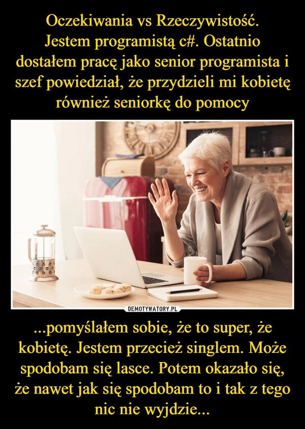 
    Oczekiwania vs Rzeczywistość.
Jestem programistą c#. Ostatnio dostałem pracę jako senior programista i szef powiedział, że przydzieli mi kobietę również seniorkę do pomocy ...pomyślałem sobie, że to super, że kobietę. Jestem przecież singlem. Może spodobam się lasce. Potem okazało się, że nawet jak się spodobam to i tak z tego nic nie wyjdzie...