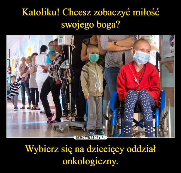 
    Katoliku! Chcesz zobaczyć miłość swojego boga? Wybierz się na dziecięcy oddział onkologiczny.