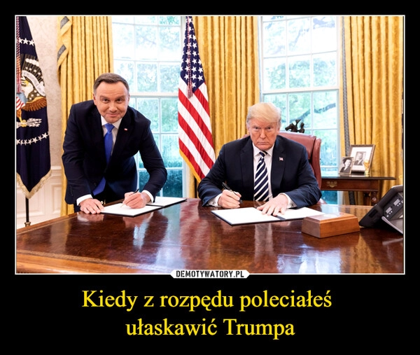 
    Kiedy z rozpędu poleciałeś 
ułaskawić Trumpa