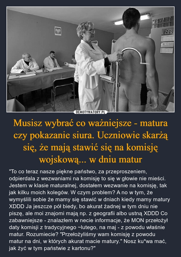 
    Musisz wybrać co ważniejsze - matura czy pokazanie siura. Uczniowie skarżą się, że mają stawić się na komisję wojskową... w dniu matur