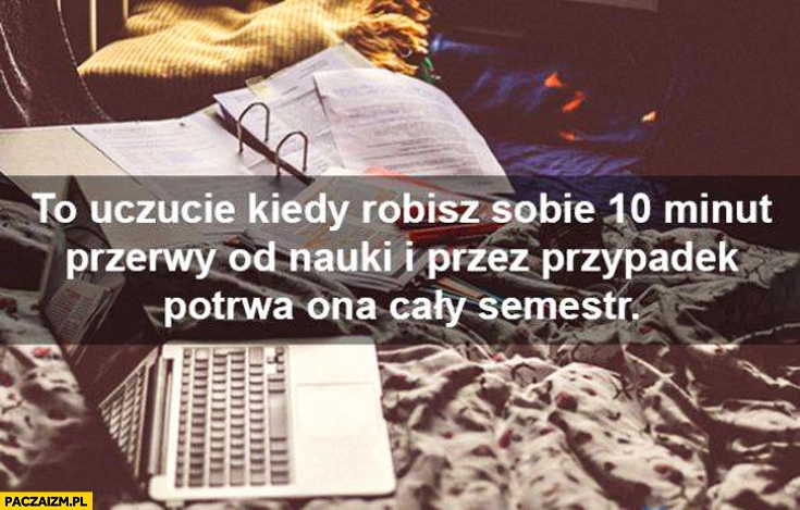 
    To uczucie kiedy robisz sobie 10 minut przerwy od nauki i przez przypadek potrwa ona cały semestr