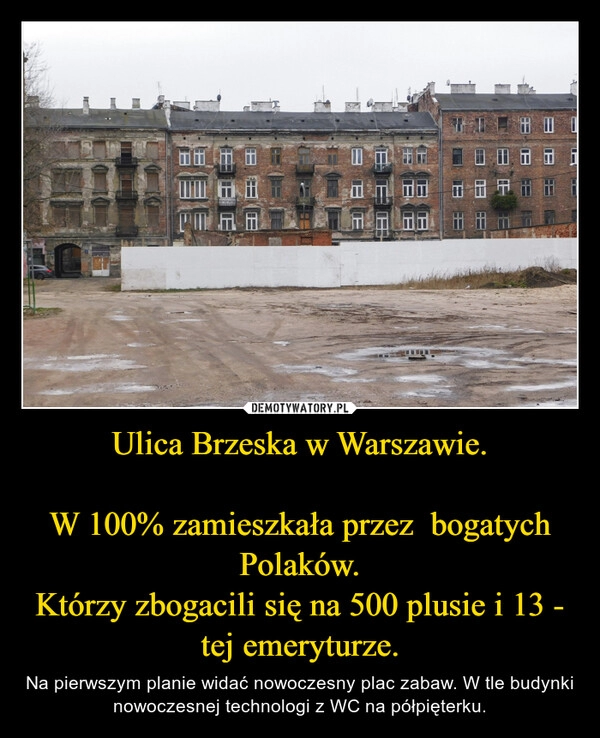 
    Ulica Brzeska w Warszawie.

W 100% zamieszkała przez  bogatych Polaków.
Którzy zbogacili się na 500 plusie i 13 - tej emeryturze.