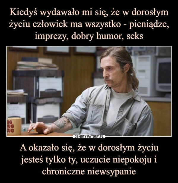 
    Kiedyś wydawało mi się, że w dorosłym życiu człowiek ma wszystko - pieniądze, imprezy, dobry humor, seks A okazało się, że w dorosłym życiu jesteś tylko ty, uczucie niepokoju
i chroniczne niewsypanie