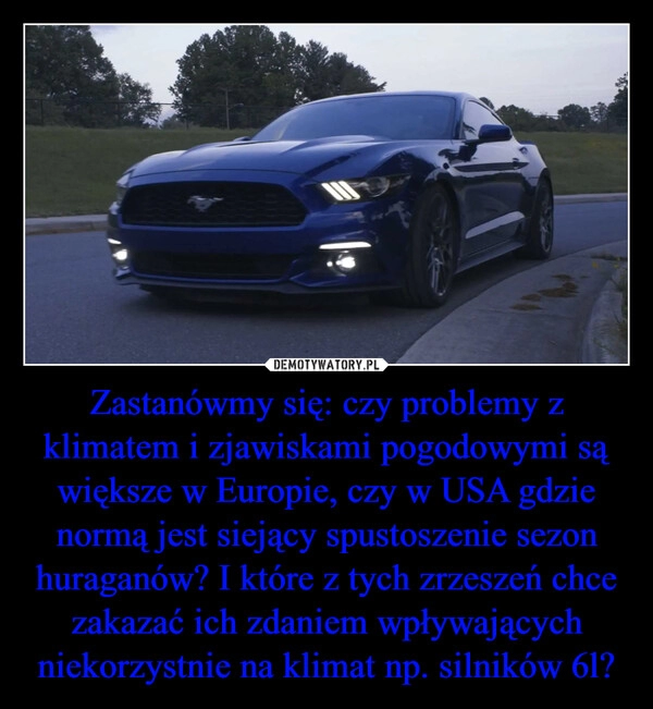 
    Zastanówmy się: czy problemy z klimatem i zjawiskami pogodowymi są większe w Europie, czy w USA gdzie normą jest siejący spustoszenie sezon huraganów? I które z tych zrzeszeń chce zakazać ich zdaniem wpływających niekorzystnie na klimat np. silników 6l?