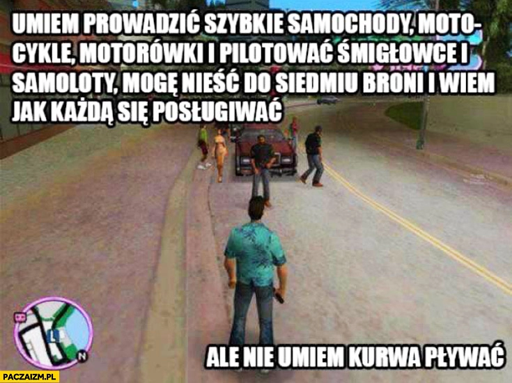 
    GTA umiem prowadzić samochody nieść do siedmiu broni ale nie umiem kurwa pływać