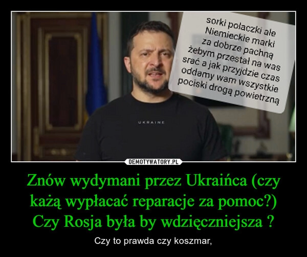 
    Znów wydymani przez Ukraińca (czy każą wypłacać reparacje za pomoc?)
Czy Rosja była by wdzięczniejsza ?