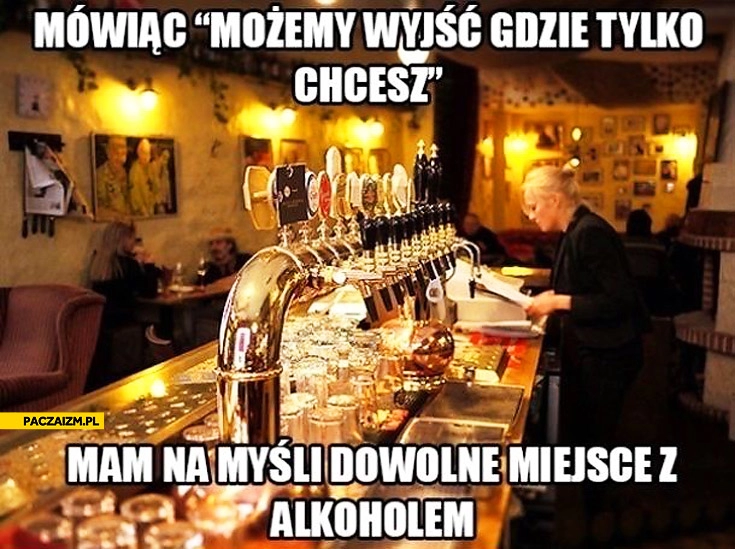 
    Mówiąc możemy wyjść gdzie tylko chcesz mam na myśli dowolne miejsce z alkoholem