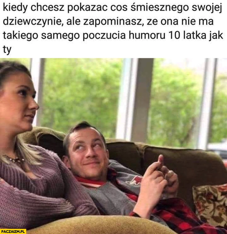 
    Kiedy chcesz pokazać coś śmiesznego swojej dziewczynie ale zapominasz, że ona nie ma takiego samego poczucia humoru 10 latka jak ty
