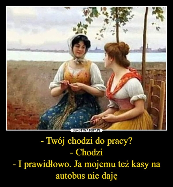 
    - Twój chodzi do pracy?
- Chodzi
- I prawidłowo. Ja mojemu też kasy na autobus nie daję