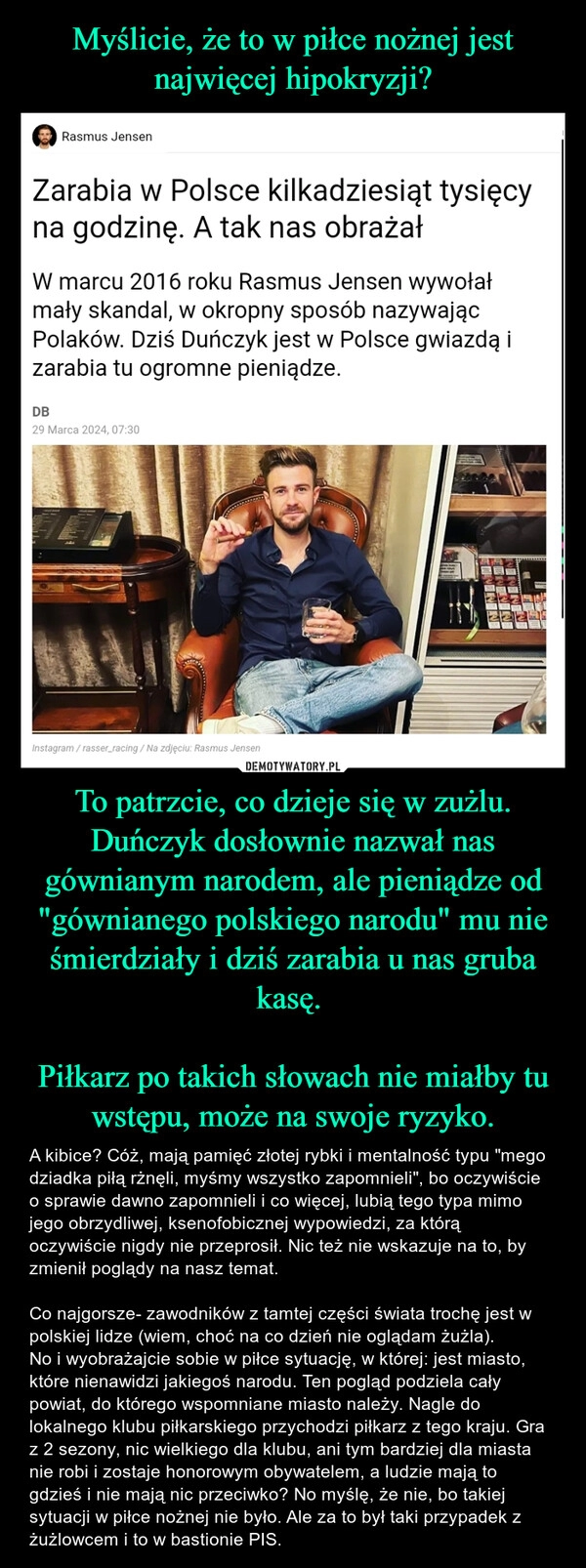 
    Myślicie, że to w piłce nożnej jest najwięcej hipokryzji? To patrzcie, co dzieje się w zużlu. Duńczyk dosłownie nazwał nas gównianym narodem, ale pieniądze od "gównianego polskiego narodu" mu nie śmierdziały i dziś zarabia u nas gruba kasę. 

Piłkarz po takich słowach nie miałby tu wstępu, może na swoje ryzyko.