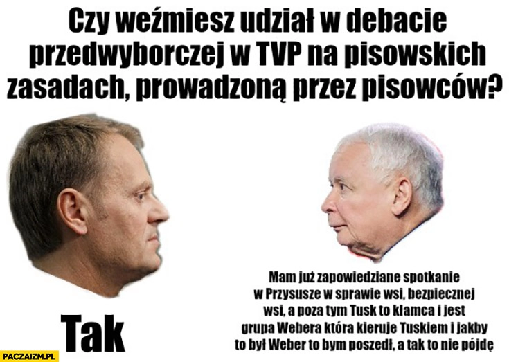 
    Czy weźmiesz odział w debacie TVP na pisowskich zasadach prowadzoną przez pisowców? Tusk tak Kaczyński mam już spotkanie w Przysusze