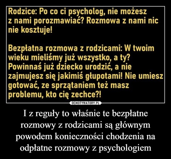 
    I z reguły to właśnie te bezpłatne rozmowy z rodzicami są głównym powodem konieczności chodzenia na odpłatne rozmowy z psychologiem