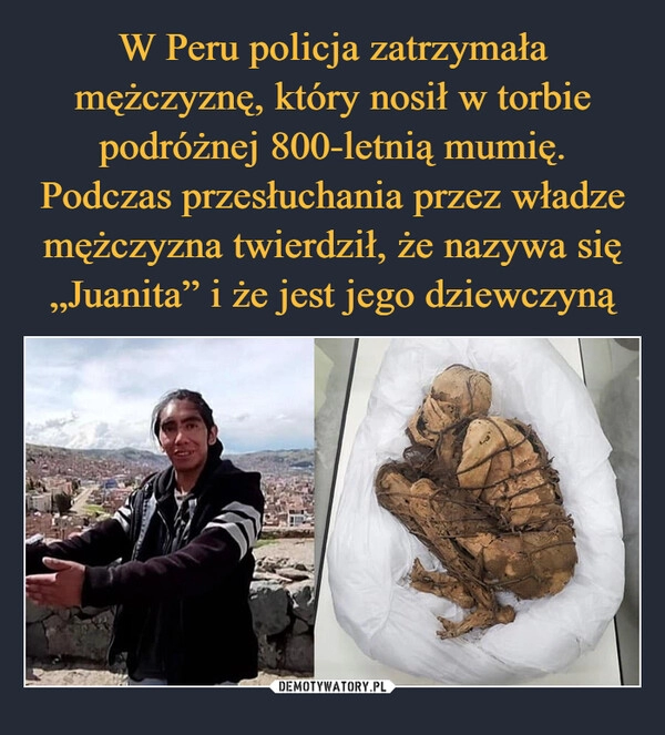 
    W Peru policja zatrzymała mężczyznę, który nosił w torbie podróżnej 800-letnią mumię. Podczas przesłuchania przez władze mężczyzna twierdził, że nazywa się „Juanita” i że jest jego dziewczyną