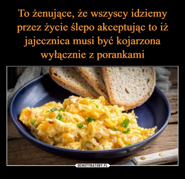 
    To żenujące, że wszyscy idziemy przez życie ślepo akceptując to iż jajecznica musi być kojarzona wyłącznie z porankami