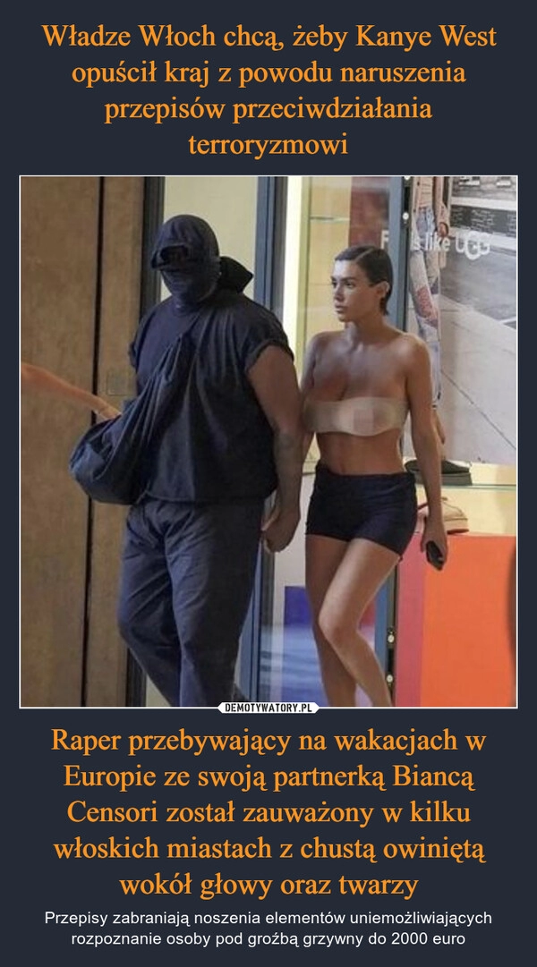 
    Władze Włoch chcą, żeby Kanye West opuścił kraj z powodu naruszenia przepisów przeciwdziałania terroryzmowi Raper przebywający na wakacjach w Europie ze swoją partnerką Biancą Censori został zauważony w kilku włoskich miastach z chustą owiniętą wokół głowy oraz twarzy