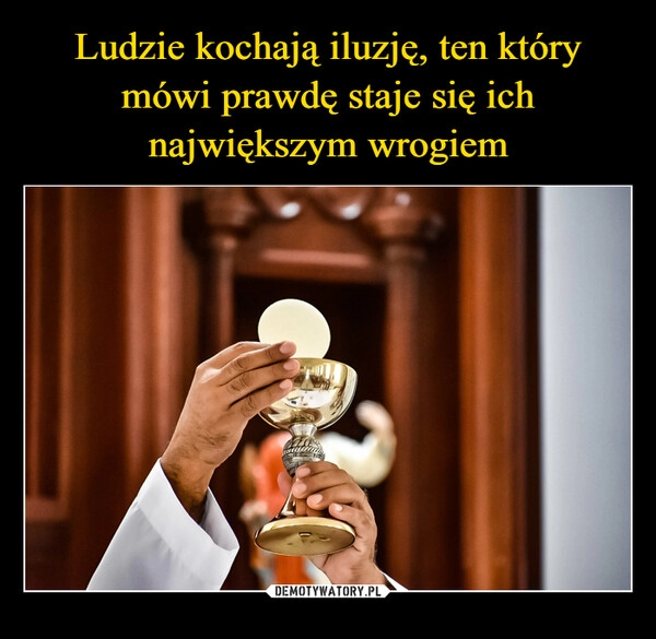 
    Ludzie kochają iluzję, ten który mówi prawdę staje się ich największym wrogiem