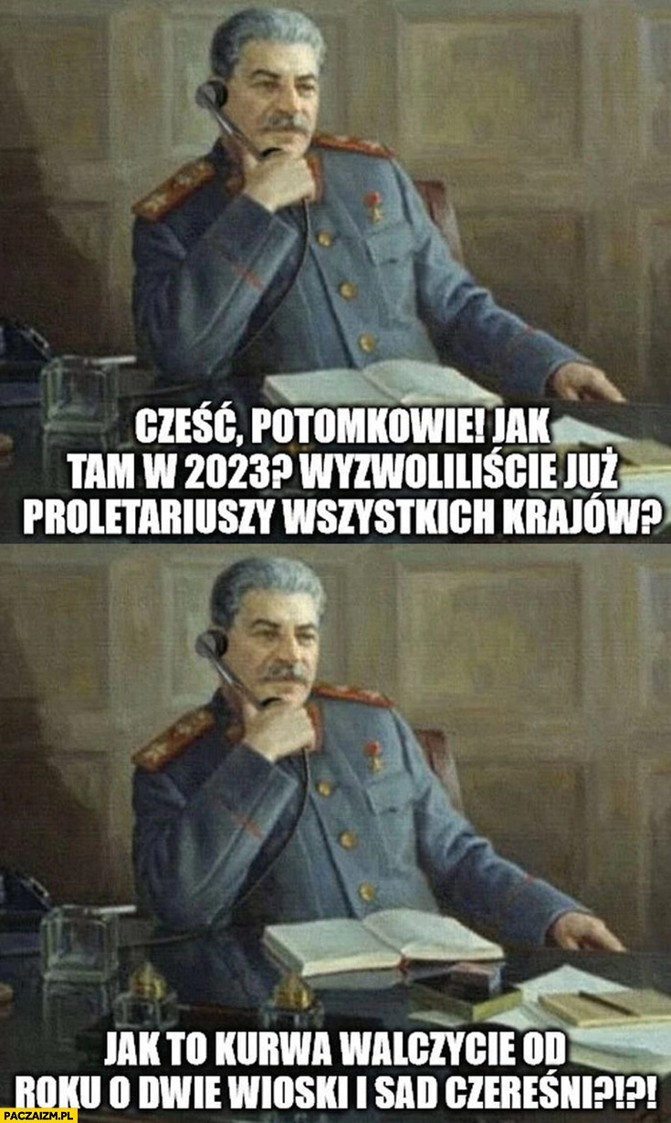 
    Stalin dzwoni potomkowie jak tam w 2023 wyzwoliliście już proletariuszy wszystkich krajów? Jak to walczycie od roku o dwie wioski i sad czereśni?