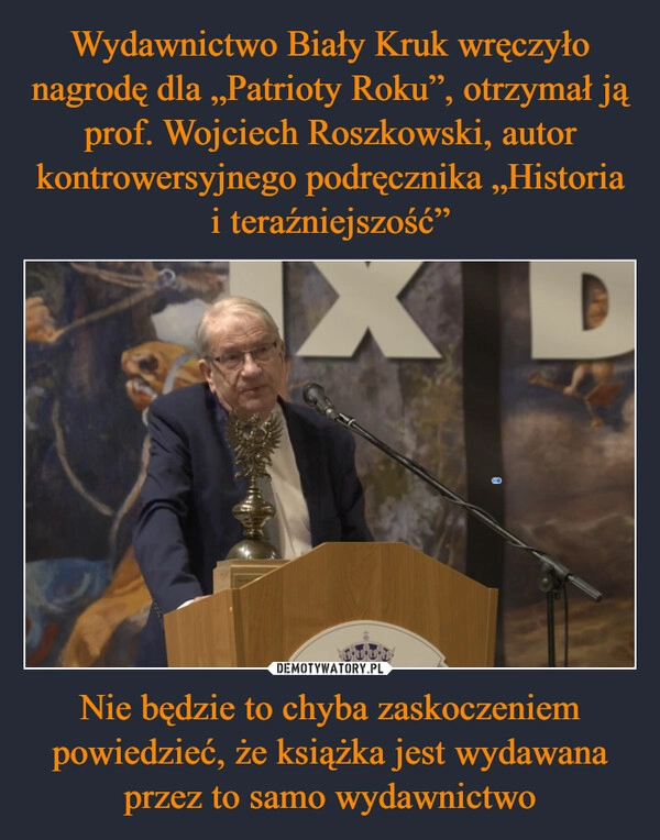 
    Wydawnictwo Biały Kruk wręczyło nagrodę dla „Patrioty Roku”, otrzymał ją prof. Wojciech Roszkowski, autor kontrowersyjnego podręcznika „Historia i teraźniejszość” Nie będzie to chyba zaskoczeniem powiedzieć, że książka jest wydawana przez to samo wydawnictwo