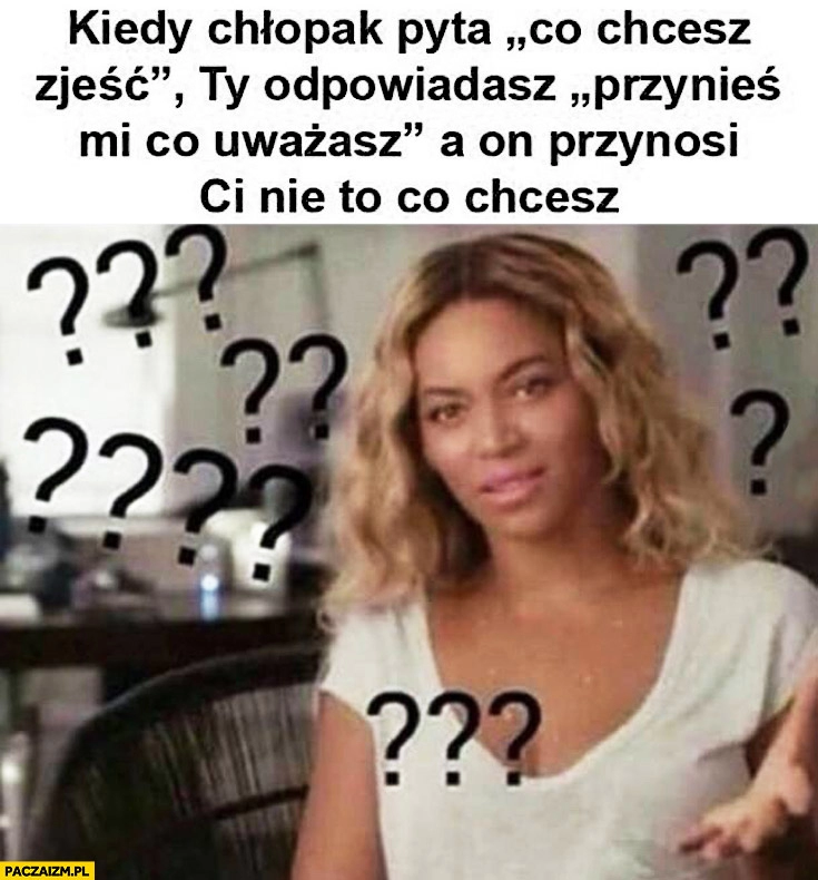 
    Kiedy chłopak pyta co chcesz zjeść Ty odpowiadasz „przynieś mi co uważasz” a on przynosi Ci nie to co chcesz Beyonce