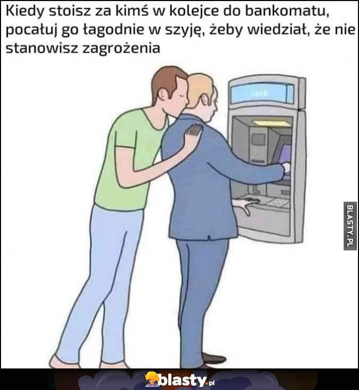 
    Kiedy stoisz za kimś w kolejce do bankomatu, pocałuj go łagodnie w szyję, żeby wiedział, że nie stanowisz zagrożenia