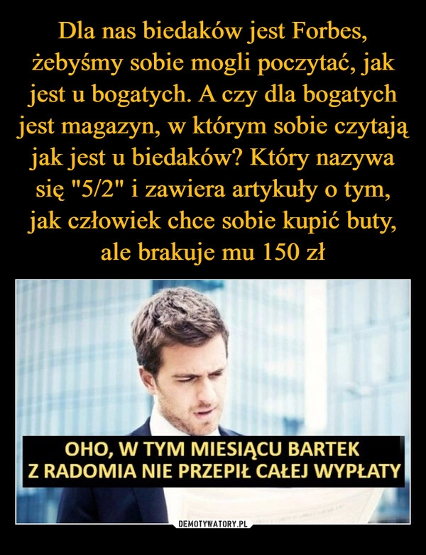 
    Dla nas biedaków jest Forbes, żebyśmy sobie mogli poczytać, jak jest u bogatych. A czy dla bogatych jest magazyn, w którym sobie czytają jak jest u biedaków? Który nazywa się "5/2" i zawiera artykuły o tym, jak człowiek chce sobie kupić buty, ale brakuje mu 150 zł