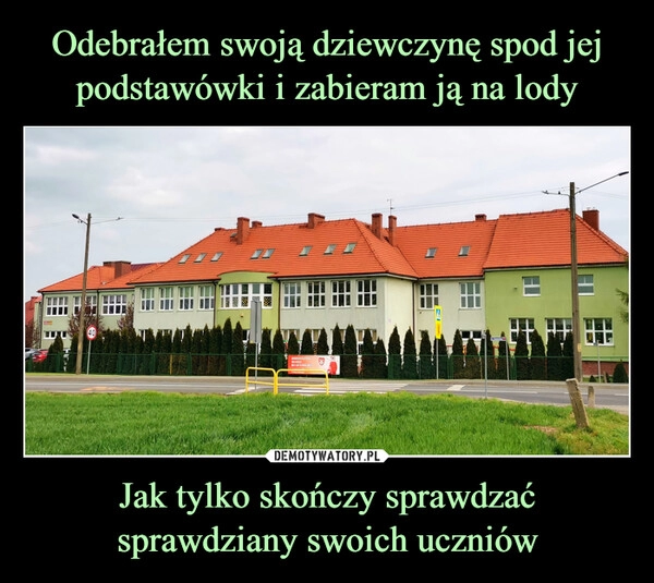 
    Odebrałem swoją dziewczynę spod jej podstawówki i zabieram ją na lody Jak tylko skończy sprawdzać sprawdziany swoich uczniów 