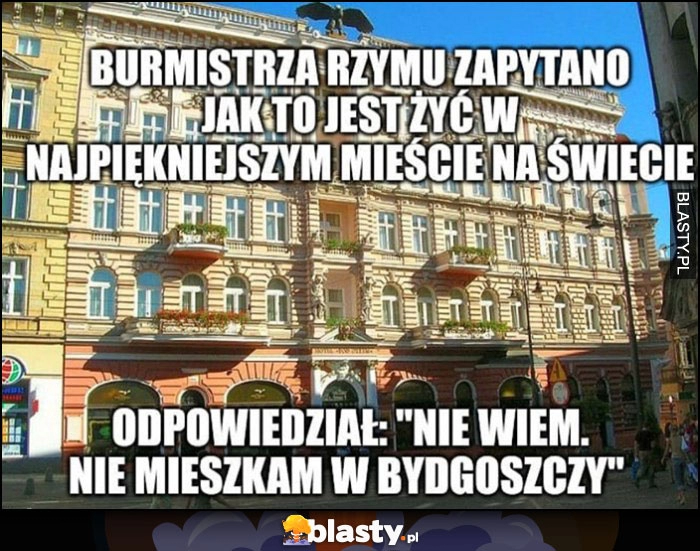 
    Burmistrza Rzymu zapytano jak to jest żyć w najpiękniejszym mieście na świecie, odpowiedział: nie wiem, nie mieszkam w Bydgoszczy