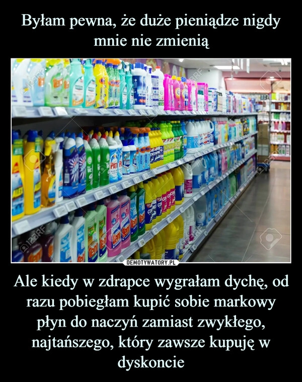 
    
Byłam pewna, że duże pieniądze nigdy mnie nie zmienią Ale kiedy w zdrapce wygrałam dychę, od razu pobiegłam kupić sobie markowy płyn do naczyń zamiast zwykłego, najtańszego, który zawsze kupuję w dyskoncie 