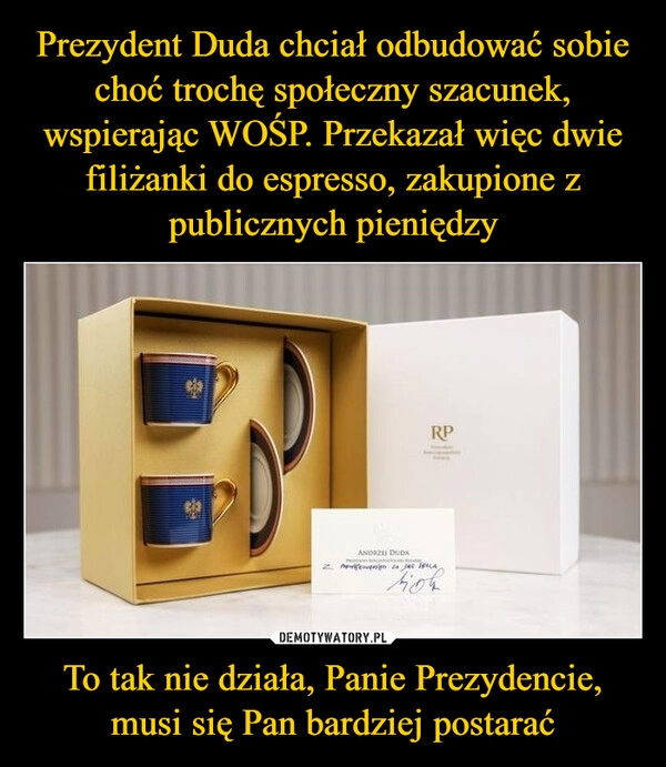 
    Prezydent Duda chciał odbudować sobie choć trochę społeczny szacunek, wspierając WOŚP. Przekazał więc dwie filiżanki do espresso, zakupione z publicznych pieniędzy To tak nie działa, Panie Prezydencie, musi się Pan bardziej postarać