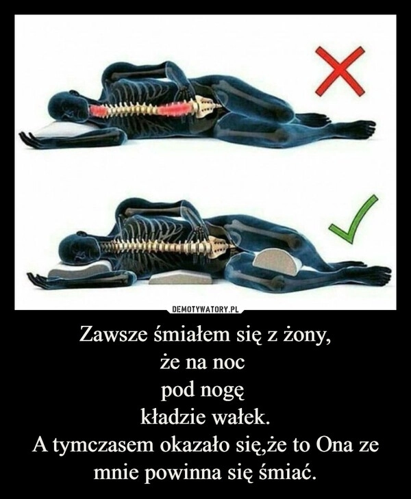 
    Zawsze śmiałem się z żony,
że na noc 
pod nogę 
kładzie wałek.
A tymczasem okazało się,że to Ona ze mnie powinna się śmiać.